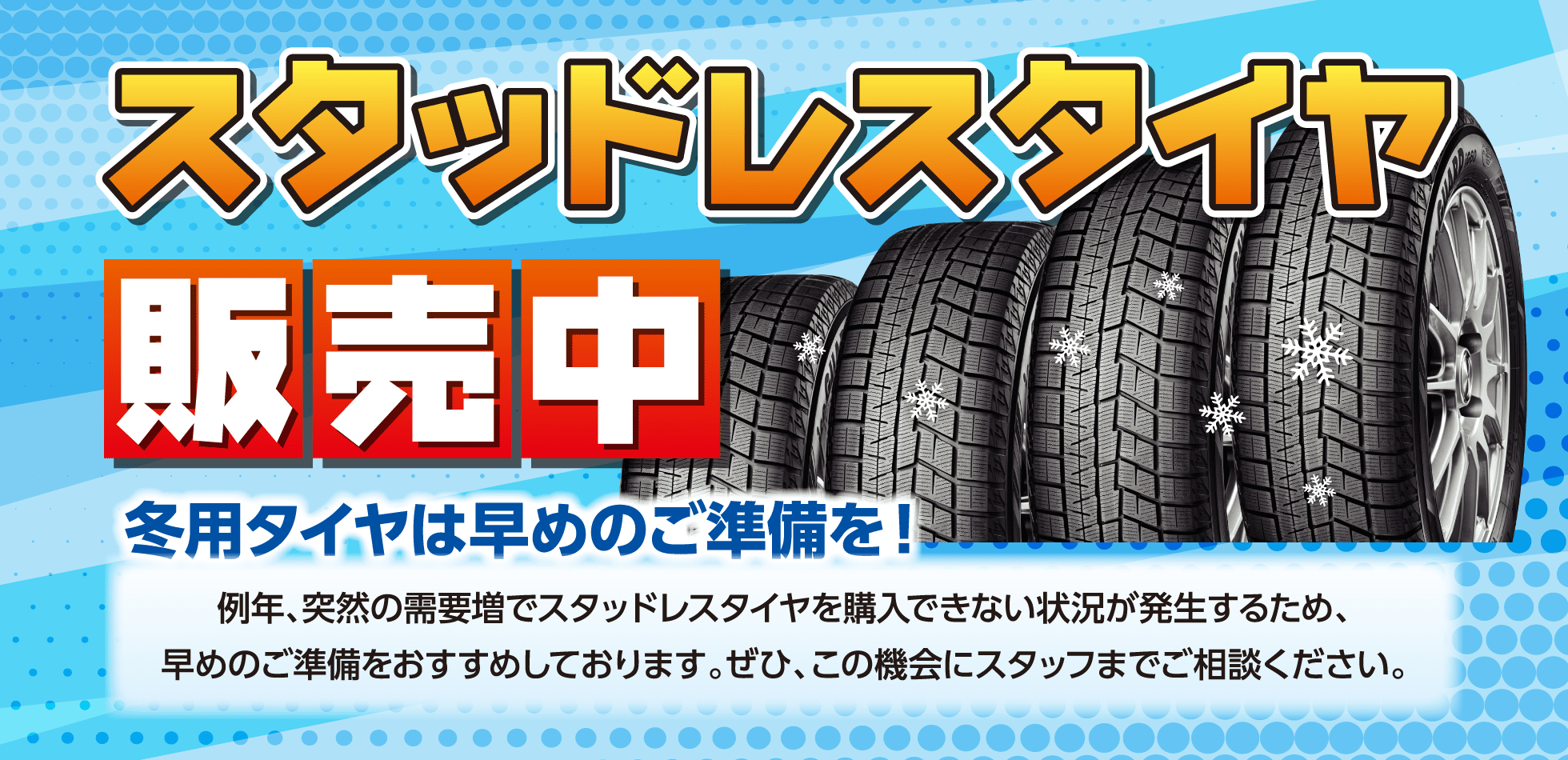 スタッドレスタイヤ販売中 冬用タイヤは早めのご準備を!例年、突然の需要増でスタッドレスタイヤを購入できない状況が発生するため、早めのご準備をおすすめしております。ぜひ、この機会にスタッフまでご相談ください。